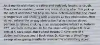 An 8-month-old infant is eating and suddenly begins to cough. The infant is unable to make any noise shortly after. You pick up the infant and shout for help.You have determined that the infant is responsive and choking with a severe airway obstruction. How do you relieve the airway obstruction? Which action do you perform to relieve choking in an unresponsive infant? A. Perform CPR, and look in the mouth for the obstructing object B. Give sets of 5 back slaps and 5 chest thrusts C. Give sets of 5 abdominal thrusts and 5 back slaps D. Attempt a blind finger sweep when giving breaths to remove the obstructing object