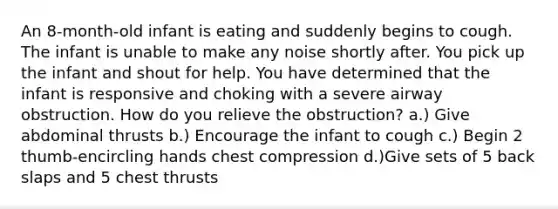 An 8-month-old infant is eating and suddenly begins to cough. The infant is unable to make any noise shortly after. You pick up the infant and shout for help. You have determined that the infant is responsive and choking with a severe airway obstruction. How do you relieve the obstruction? a.) Give abdominal thrusts b.) Encourage the infant to cough c.) Begin 2 thumb-encircling hands chest compression d.)Give sets of 5 back slaps and 5 chest thrusts