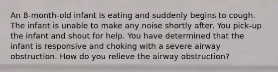 An 8-month-old infant is eating and suddenly begins to cough. The infant is unable to make any noise shortly after. You pick-up the infant and shout for help. You have determined that the infant is responsive and choking with a severe airway obstruction. How do you relieve the airway obstruction?