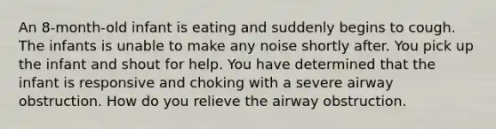 An 8-month-old infant is eating and suddenly begins to cough. The infants is unable to make any noise shortly after. You pick up the infant and shout for help. You have determined that the infant is responsive and choking with a severe airway obstruction. How do you relieve the airway obstruction.