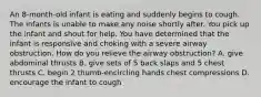 An 8-month-old infant is eating and suddenly begins to cough. The infants is unable to make any noise shortly after. You pick up the infant and shout for help. You have determined that the infant is responsive and choking with a severe airway obstruction. How do you relieve the airway obstruction? A. give abdominal thrusts B. give sets of 5 back slaps and 5 chest thrusts C. begin 2 thumb-encircling hands chest compressions D. encourage the infant to cough