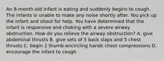 An 8-month-old infant is eating and suddenly begins to cough. The infants is unable to make any noise shortly after. You pick up the infant and shout for help. You have determined that the infant is responsive and choking with a severe airway obstruction. How do you relieve the airway obstruction? A. give abdominal thrusts B. give sets of 5 back slaps and 5 chest thrusts C. begin 2 thumb-encircling hands chest compressions D. encourage the infant to cough