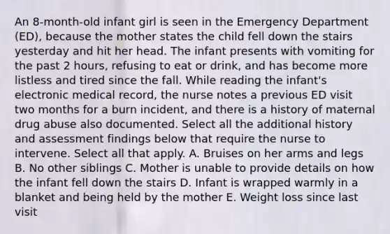 An 8-month-old infant girl is seen in the Emergency Department (ED), because the mother states the child fell down the stairs yesterday and hit her head. The infant presents with vomiting for the past 2 hours, refusing to eat or drink, and has become more listless and tired since the fall. While reading the infant's electronic medical record, the nurse notes a previous ED visit two months for a burn incident, and there is a history of maternal drug abuse also documented. Select all the additional history and assessment findings below that require the nurse to intervene. Select all that apply. A. Bruises on her arms and legs B. No other siblings C. Mother is unable to provide details on how the infant fell down the stairs D. Infant is wrapped warmly in a blanket and being held by the mother E. Weight loss since last visit