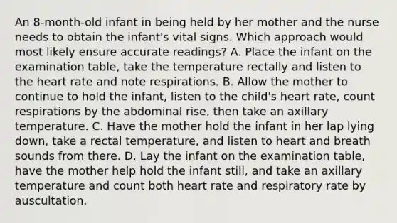 An 8-month-old infant in being held by her mother and the nurse needs to obtain the infant's vital signs. Which approach would most likely ensure accurate readings? A. Place the infant on the examination table, take the temperature rectally and listen to the heart rate and note respirations. B. Allow the mother to continue to hold the infant, listen to the child's heart rate, count respirations by the abdominal rise, then take an axillary temperature. C. Have the mother hold the infant in her lap lying down, take a rectal temperature, and listen to heart and breath sounds from there. D. Lay the infant on the examination table, have the mother help hold the infant still, and take an axillary temperature and count both heart rate and respiratory rate by auscultation.