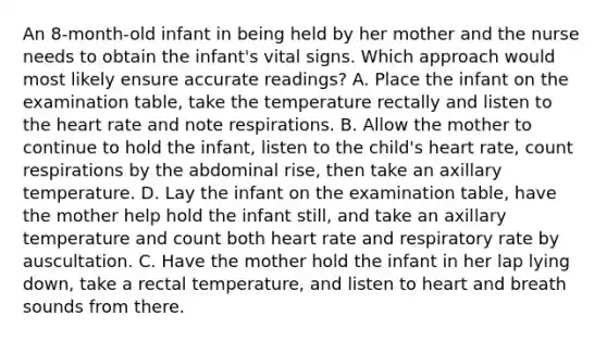 An 8-month-old infant in being held by her mother and the nurse needs to obtain the infant's vital signs. Which approach would most likely ensure accurate readings? A. Place the infant on the examination table, take the temperature rectally and listen to the heart rate and note respirations. B. Allow the mother to continue to hold the infant, listen to the child's heart rate, count respirations by the abdominal rise, then take an axillary temperature. D. Lay the infant on the examination table, have the mother help hold the infant still, and take an axillary temperature and count both heart rate and respiratory rate by auscultation. C. Have the mother hold the infant in her lap lying down, take a rectal temperature, and listen to heart and breath sounds from there.