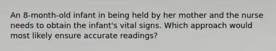 An 8-month-old infant in being held by her mother and the nurse needs to obtain the infant's vital signs. Which approach would most likely ensure accurate readings?