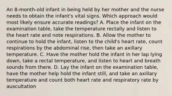 An 8-month-old infant in being held by her mother and the nurse needs to obtain the infant's vital signs. Which approach would most likely ensure accurate readings? A. Place the infant on the examination table, take the temperature rectally and listen to the heart rate and note respirations. B. Allow the mother to continue to hold the infant, listen to the child's heart rate, count respirations by the abdominal rise, then take an axillary temperature. C. Have the mother hold the infant in her lap lying down, take a rectal temperature, and listen to heart and breath sounds from there. D. Lay the infant on the examination table, have the mother help hold the infant still, and take an axillary temperature and count both heart rate and respiratory rate by auscultation