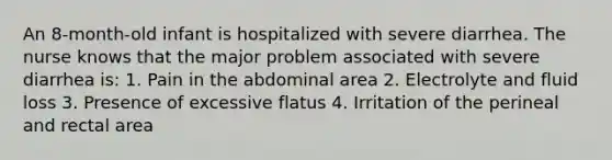 An 8-month-old infant is hospitalized with severe diarrhea. The nurse knows that the major problem associated with severe diarrhea is: 1. Pain in the abdominal area 2. Electrolyte and fluid loss 3. Presence of excessive flatus 4. Irritation of the perineal and rectal area