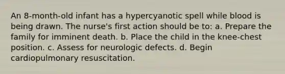 An 8-month-old infant has a hypercyanotic spell while blood is being drawn. The nurse's first action should be to: a. Prepare the family for imminent death. b. Place the child in the knee-chest position. c. Assess for neurologic defects. d. Begin cardiopulmonary resuscitation.