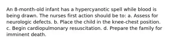 An 8-month-old infant has a hypercyanotic spell while blood is being drawn. The nurses first action should be to: a. Assess for neurologic defects. b. Place the child in the knee-chest position. c. Begin cardiopulmonary resuscitation. d. Prepare the family for imminent death.