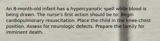 An 8-month-old infant has a hypercyanotic spell while blood is being drawn. The nurse's first action should be to: Begin cardiopulmonary resuscitation. Place the child in the knee-chest position. Assess for neurologic defects. Prepare the family for imminent death.