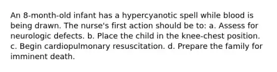 An 8-month-old infant has a hypercyanotic spell while blood is being drawn. The nurse's first action should be to: a. Assess for neurologic defects. b. Place the child in the knee-chest position. c. Begin cardiopulmonary resuscitation. d. Prepare the family for imminent death.