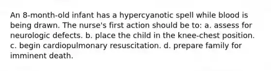 An 8-month-old infant has a hypercyanotic spell while blood is being drawn. The nurse's first action should be to: a. assess for neurologic defects. b. place the child in the knee-chest position. c. begin cardiopulmonary resuscitation. d. prepare family for imminent death.