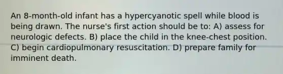 An 8-month-old infant has a hypercyanotic spell while blood is being drawn. The nurse's first action should be to: A) assess for neurologic defects. B) place the child in the knee-chest position. C) begin cardiopulmonary resuscitation. D) prepare family for imminent death.