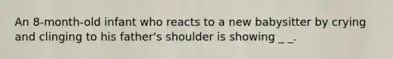 An 8-month-old infant who reacts to a new babysitter by crying and clinging to his father's shoulder is showing _ _.