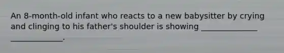 An 8-month-old infant who reacts to a new babysitter by crying and clinging to his father's shoulder is showing ______________ _____________.