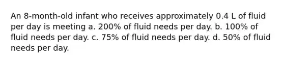 An 8-month-old infant who receives approximately 0.4 L of fluid per day is meeting a. 200% of fluid needs per day. b. 100% of fluid needs per day. c. 75% of fluid needs per day. d. 50% of fluid needs per day.