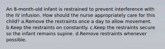 An 8-month-old infant is restrained to prevent interference with the IV infusion. How should the nurse appropriately care for this child? a.Remove the restraints once a day to allow movement. b.Keep the restraints on constantly. c.Keep the restraints secure so the infant remains supine. d.Remove restraints whenever possible.