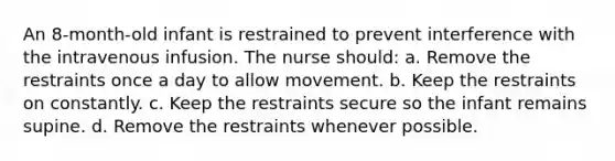 An 8-month-old infant is restrained to prevent interference with the intravenous infusion. The nurse should: a. Remove the restraints once a day to allow movement. b. Keep the restraints on constantly. c. Keep the restraints secure so the infant remains supine. d. Remove the restraints whenever possible.