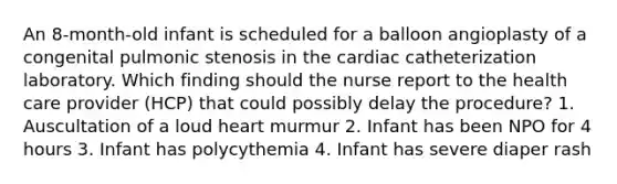 An 8-month-old infant is scheduled for a balloon angioplasty of a congenital pulmonic stenosis in the cardiac catheterization laboratory. Which finding should the nurse report to the health care provider (HCP) that could possibly delay the procedure? 1. Auscultation of a loud heart murmur 2. Infant has been NPO for 4 hours 3. Infant has polycythemia 4. Infant has severe diaper rash