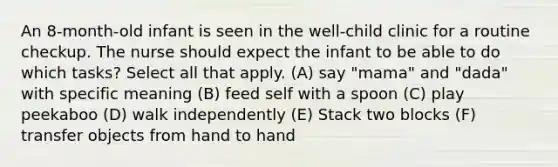 An 8-month-old infant is seen in the well-child clinic for a routine checkup. The nurse should expect the infant to be able to do which tasks? Select all that apply. (A) say "mama" and "dada" with specific meaning (B) feed self with a spoon (C) play peekaboo (D) walk independently (E) Stack two blocks (F) transfer objects from hand to hand