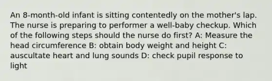 An 8-month-old infant is sitting contentedly on the mother's lap. The nurse is preparing to performer a well-baby checkup. Which of the following steps should the nurse do first? A: Measure the head circumference B: obtain body weight and height C: auscultate heart and lung sounds D: check pupil response to light