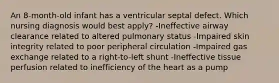 An 8-month-old infant has a ventricular septal defect. Which nursing diagnosis would best apply? -Ineffective airway clearance related to altered pulmonary status -Impaired skin integrity related to poor peripheral circulation -Impaired gas exchange related to a right-to-left shunt -Ineffective tissue perfusion related to inefficiency of the heart as a pump