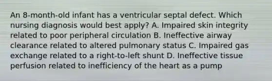 An 8-month-old infant has a ventricular septal defect. Which nursing diagnosis would best apply? A. Impaired skin integrity related to poor peripheral circulation B. Ineffective airway clearance related to altered pulmonary status C. Impaired gas exchange related to a right-to-left shunt D. Ineffective tissue perfusion related to inefficiency of the heart as a pump