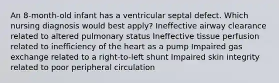 An 8-month-old infant has a ventricular septal defect. Which nursing diagnosis would best apply? Ineffective airway clearance related to altered pulmonary status Ineffective tissue perfusion related to inefficiency of the heart as a pump Impaired gas exchange related to a right-to-left shunt Impaired skin integrity related to poor peripheral circulation