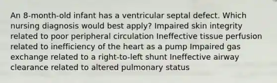 An 8-month-old infant has a ventricular septal defect. Which nursing diagnosis would best apply? Impaired skin integrity related to poor peripheral circulation Ineffective tissue perfusion related to inefficiency of the heart as a pump Impaired gas exchange related to a right-to-left shunt Ineffective airway clearance related to altered pulmonary status