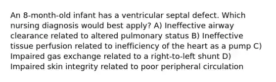 An 8-month-old infant has a ventricular septal defect. Which nursing diagnosis would best apply? A) Ineffective airway clearance related to altered pulmonary status B) Ineffective tissue perfusion related to inefficiency of the heart as a pump C) Impaired gas exchange related to a right-to-left shunt D) Impaired skin integrity related to poor peripheral circulation