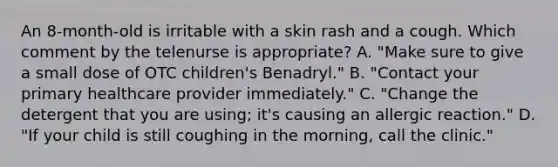 An 8-month-old is irritable with a skin rash and a cough. Which comment by the telenurse is appropriate? A. "Make sure to give a small dose of OTC children's Benadryl." B. "Contact your primary healthcare provider immediately." C. "Change the detergent that you are using; it's causing an allergic reaction." D. "If your child is still coughing in the morning, call the clinic."