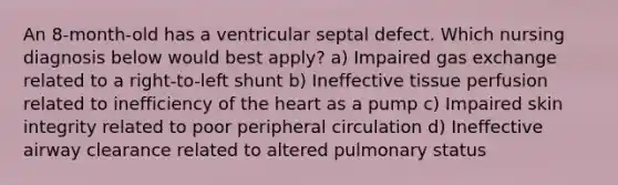 An 8-month-old has a ventricular septal defect. Which nursing diagnosis below would best apply? a) Impaired gas exchange related to a right-to-left shunt b) Ineffective tissue perfusion related to inefficiency of the heart as a pump c) Impaired skin integrity related to poor peripheral circulation d) Ineffective airway clearance related to altered pulmonary status