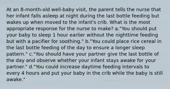 At an 8-month-old well-baby visit, the parent tells the nurse that her infant falls asleep at night during the last bottle feeding but wakes up when moved to the infant's crib. What is the most appropriate response for the nurse to make? a."You should put your baby to sleep 1 hour earlier without the nighttime feeding but with a pacifier for soothing." b."You could place rice cereal in the last bottle feeding of the day to ensure a longer sleep pattern." c."You should have your partner give the last bottle of the day and observe whether your infant stays awake for your partner." d."You could increase daytime feeding intervals to every 4 hours and put your baby in the crib while the baby is still awake."