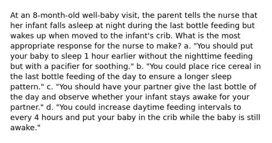 At an 8-month-old well-baby visit, the parent tells the nurse that her infant falls asleep at night during the last bottle feeding but wakes up when moved to the infant's crib. What is the most appropriate response for the nurse to make? a. "You should put your baby to sleep 1 hour earlier without the nighttime feeding but with a pacifier for soothing." b. "You could place rice cereal in the last bottle feeding of the day to ensure a longer sleep pattern." c. "You should have your partner give the last bottle of the day and observe whether your infant stays awake for your partner." d. "You could increase daytime feeding intervals to every 4 hours and put your baby in the crib while the baby is still awake."