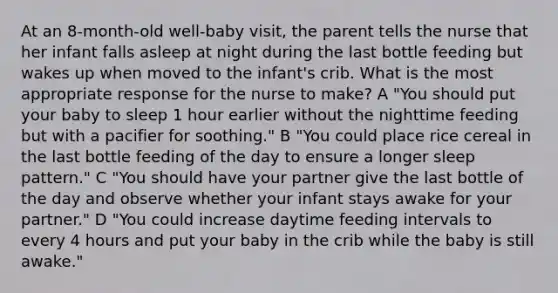 At an 8-month-old well-baby visit, the parent tells the nurse that her infant falls asleep at night during the last bottle feeding but wakes up when moved to the infant's crib. What is the most appropriate response for the nurse to make? A "You should put your baby to sleep 1 hour earlier without the nighttime feeding but with a pacifier for soothing." B "You could place rice cereal in the last bottle feeding of the day to ensure a longer sleep pattern." C "You should have your partner give the last bottle of the day and observe whether your infant stays awake for your partner." D "You could increase daytime feeding intervals to every 4 hours and put your baby in the crib while the baby is still awake."