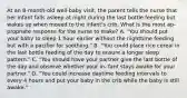 At an 8-month-old well-baby visit, the parent tells the nurse that her infant falls asleep at night during the last bottle feeding but wakes up when moved to the infant's crib. What is the most ap- propriate response for the nurse to make? A. "You should put your baby to sleep 1 hour earlier without the nighttime feeding but with a pacifier for soothing." B. "You could place rice cereal in the last bottle feeding of the day to ensure a longer sleep pattern." C. "You should have your partner give the last bottle of the day and observe whether your in- fant stays awake for your partner." D. "You could increase daytime feeding intervals to every 4 hours and put your baby in the crib while the baby is still awake."