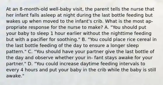 At an 8-month-old well-baby visit, the parent tells the nurse that her infant falls asleep at night during the last bottle feeding but wakes up when moved to the infant's crib. What is the most ap- propriate response for the nurse to make? A. "You should put your baby to sleep 1 hour earlier without the nighttime feeding but with a pacifier for soothing." B. "You could place rice cereal in the last bottle feeding of the day to ensure a longer sleep pattern." C. "You should have your partner give the last bottle of the day and observe whether your in- fant stays awake for your partner." D. "You could increase daytime feeding intervals to every 4 hours and put your baby in the crib while the baby is still awake."