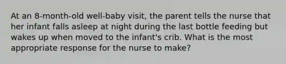 At an 8-month-old well-baby visit, the parent tells the nurse that her infant falls asleep at night during the last bottle feeding but wakes up when moved to the infant's crib. What is the most appropriate response for the nurse to make?