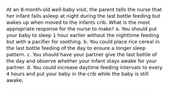 At an 8-month-old well-baby visit, the parent tells the nurse that her infant falls asleep at night during the last bottle feeding but wakes up when moved to the infants crib. What is the most appropriate response for the nurse to make? a. You should put your baby to sleep 1 hour earlier without the nighttime feeding but with a pacifier for soothing. b. You could place rice cereal in the last bottle feeding of the day to ensure a longer sleep pattern. c. You should have your partner give the last bottle of the day and observe whether your infant stays awake for your partner. d. You could increase daytime feeding intervals to every 4 hours and put your baby in the crib while the baby is still awake.