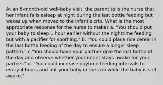 At an 8-month-old well-baby visit, the parent tells the nurse that her infant falls asleep at night during the last bottle feeding but wakes up when moved to the infant's crib. What is the most appropriate response for the nurse to make? a. "You should put your baby to sleep 1 hour earlier without the nighttime feeding but with a pacifier for soothing." b. "You could place rice cereal in the last bottle feeding of the day to ensure a longer sleep pattern." c."You should have your partner give the last bottle of the day and observe whether your infant stays awake for your partner." d. "You could increase daytime feeding intervals to every 4 hours and put your baby in the crib while the baby is still awake."