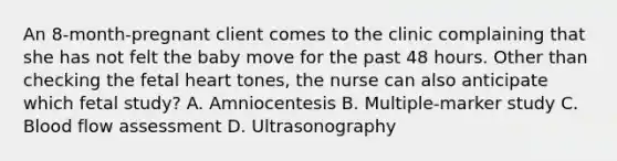 An 8-month-pregnant client comes to the clinic complaining that she has not felt the baby move for the past 48 hours. Other than checking the fetal heart tones, the nurse can also anticipate which fetal study? A. Amniocentesis B. Multiple-marker study C. Blood flow assessment D. Ultrasonography