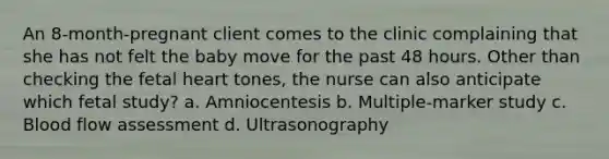 An 8-month-pregnant client comes to the clinic complaining that she has not felt the baby move for the past 48 hours. Other than checking the fetal heart tones, the nurse can also anticipate which fetal study? a. Amniocentesis b. Multiple-marker study c. Blood flow assessment d. Ultrasonography