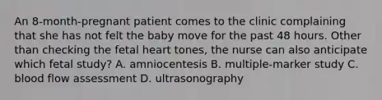 An 8-month-pregnant patient comes to the clinic complaining that she has not felt the baby move for the past 48 hours. Other than checking the fetal heart tones, the nurse can also anticipate which fetal study? A. amniocentesis B. multiple-marker study C. blood flow assessment D. ultrasonography