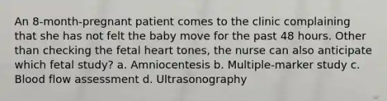 An 8-month-pregnant patient comes to the clinic complaining that she has not felt the baby move for the past 48 hours. Other than checking the fetal heart tones, the nurse can also anticipate which fetal study? a. Amniocentesis b. Multiple-marker study c. Blood flow assessment d. Ultrasonography