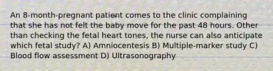 An 8-month-pregnant patient comes to the clinic complaining that she has not felt the baby move for the past 48 hours. Other than checking the fetal heart tones, the nurse can also anticipate which fetal study? A) Amniocentesis B) Multiple-marker study C) Blood flow assessment D) Ultrasonography