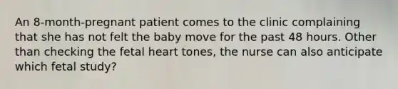 An 8-month-pregnant patient comes to the clinic complaining that she has not felt the baby move for the past 48 hours. Other than checking the fetal heart tones, the nurse can also anticipate which fetal study?