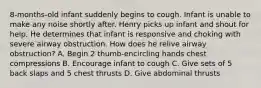 8-months-old infant suddenly begins to cough. Infant is unable to make any noise shortly after. Henry picks up infant and shout for help. He determines that infant is responsive and choking with severe airway obstruction. How does he relive airway obstruction? A. Begin 2 thumb-encircling hands chest compressions B. Encourage infant to cough C. Give sets of 5 back slaps and 5 chest thrusts D. Give abdominal thrusts