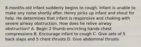 8-months-old infant suddenly begins to cough. Infant is unable to make any noise shortly after. Henry picks up infant and shout for help. He determines that infant is responsive and choking with severe airway obstruction. How does he relive airway obstruction? A. Begin 2 thumb-encircling hands chest compressions B. Encourage infant to cough C. Give sets of 5 back slaps and 5 chest thrusts D. Give abdominal thrusts