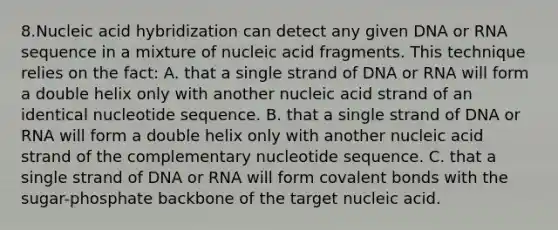 8.Nucleic acid hybridization can detect any given DNA or RNA sequence in a mixture of nucleic acid fragments. This technique relies on the fact: A. that a single strand of DNA or RNA will form a double helix only with another nucleic acid strand of an identical nucleotide sequence. B. that a single strand of DNA or RNA will form a double helix only with another nucleic acid strand of the complementary nucleotide sequence. C. that a single strand of DNA or RNA will form covalent bonds with the sugar-phosphate backbone of the target nucleic acid.